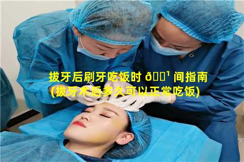 拔牙后刷牙吃饭时 🌹 间指南(拔牙术后多久可以正常吃饭)